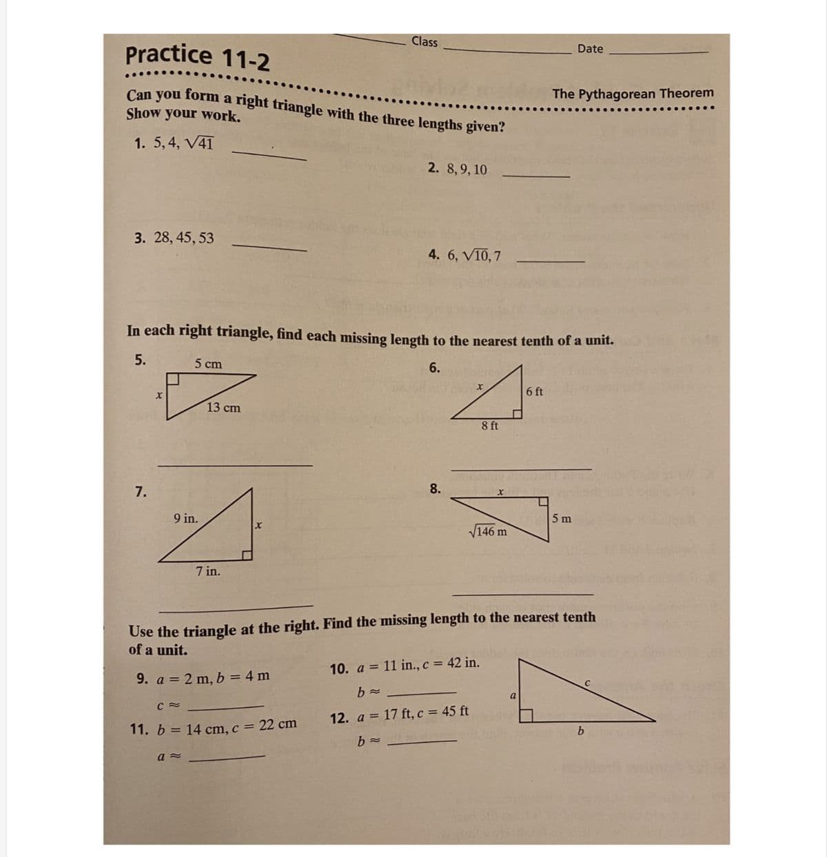 Class
Practice 11-2
Date
Can you form a right triangle with the three lengths given?
The Pythagorean Theorem
Show your work.
1. 5, 4, V41
2. 8,9, 10
3. 28, 45, 53
4. 6, VI0, 7
In each right triangle, find each missing length to the nearest tenth of a unit.
5.
5 cm
6.
6 ft
13 cm
8 ft
7.
8.
9 in.
5 m
V146 m
7 in.
Use the triangle at the right. Find the missing length to the nearest tenth
of a unit.
10. a = 11 in., c = 42 in.
9. a = 2 m, b = 4 m
a
12. a = 17 ft, c = 45 ft
11. b = 14 cm, c = 22 cm
b
