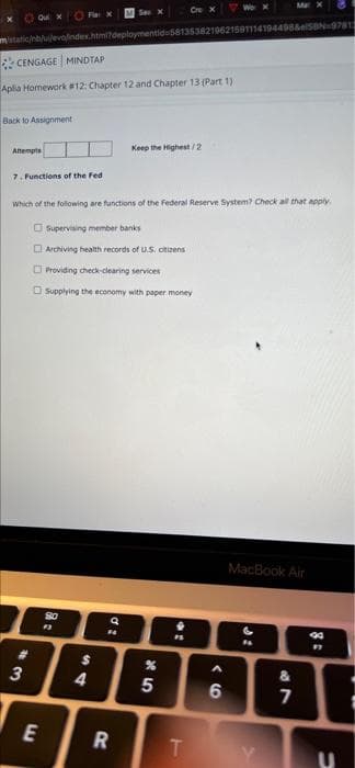 Cre X
See X
Quix Flaix
nb/u/eva/index.html?deploymentid=5813538219621591114194498&SBN 9781
CENGAGE MINDTAP
Aplia Homework #12: Chapter 12 and Chapter 13 (Part 1)
Back to Assignment
Keep the Highest/2
Attempts
7. Functions of the Fed
Which of the following are functions of the Federal Reserve System? Check all that apply
Supervising member banks
Archiving health records of U.S. citizens
Providing check-clearing services
Supplying the economy with paper money
MacBook Air
$10
13
6
F4
$
%
A
088806
3
&
4
5
7
E
R
T
U
di
.:
8 =