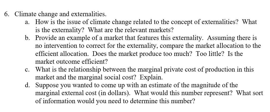 6. Climate change and externalities.
How is the issue of climate change related to the concept of externalities? What
is the externality? What are the relevant markets?
b. Provide an example of a market that features this externality. Assuming there is
no intervention to correct for the externality, compare the market allocation to the
efficient allocation. Does the market produce too much? Too little? Is the
market outcome efficient?
а.
c. What is the relationship between the marginal private cost of production in this
market and the marginal social cost? Explain.
d. Suppose you wanted to come up with an estimate of the magnitude of the
marginal external cost (in dollars). What would this number represent? What sort
of information would you need to determine this number?
