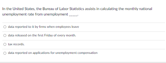 In the United States, the Bureau of Labor Statistics assists in calculating the monthly national
unemployment rate from unemployment
O data reported to it by firms when employees leave
data released on the first Friday of every month.
tax records.
data reported on applications for unemployment compensation
