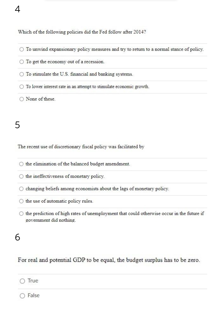 4
Which of the following policies did the Fed follow after 2014?
O To unwind expansionary policy measures and try to return to a normal stance of policy.
O To get the economy out of a recession.
O To stimulate the U.S. financial and banking systems.
O To lower interest rate in an attempt to stimulate economic growth.
O None of these.
5
The recent use of discretionary fiscal policy was facilitated by
O the elimination of the balanced budget amendment.
O the ineffectiveness of monetary policy.
O changing beliefs among economists about the lags of monetary policy.
O the use of automatic policy rules.
O the prediction of high rates of unemployment that could otherwise occur in the future if
government did nothing.
6
For real and potential GDP to be equal, the budget surplus has to be zero.
O True
O False
