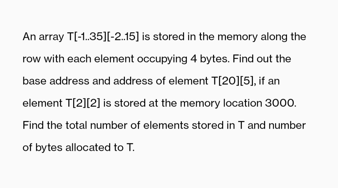 An array T[-1.35][-2.15] is stored in the memory along the
row with each element occupying 4 bytes. Find out the
base address and address of element T[2O][5], if an
element T[2][2] is stored at the memory location 300O.
Find the total number of elements stored in T and number
of bytes allocated to T.

