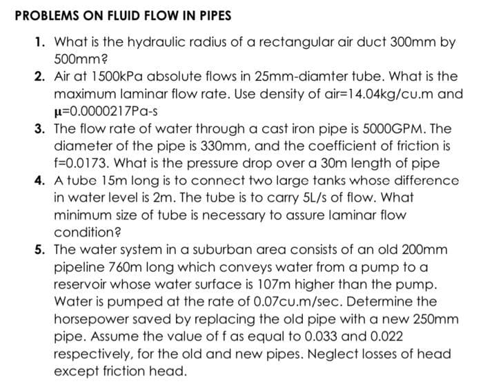 PROBLEMS ON FLUID FLOW IN PIPES
1. What is the hydraulic radius of a rectangular air duct 300mm by
500mm?
2. Air at 1500kPa absolute flows in 25mm-diamter tube. What is the
maximum laminar flow rate. Use density of air-14.04kg/cu.m and
μ=0.0000217Pa-s
3. The flow rate of water through a cast iron pipe is 5000GPM. The
diameter of the pipe is 330mm, and the coefficient of friction is
f=0.0173. What is the pressure drop over a 30m length of pipe
4. A tube 15m long is to connect two large tanks whose difference
in water level is 2m. The tube is to carry 5L/s of flow. What
minimum size of tube is necessary to assure laminar flow
condition?
5. The water system in a suburban area consists of an old 200mm
pipeline 760m long which conveys water from a pump to a
reservoir whose water surface is 107m higher than the pump.
Water is pumped at the rate of 0.07cu.m/sec. Determine the
horsepower saved by replacing the old pipe with a new
pipe. Assume the value of f as equal to 0.033 and 0.022
respectively, for the old and new pipes. Neglect losses of head
except friction head.