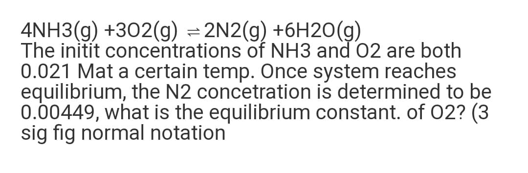 4NH3(g) +302(g) = 2N2(g) +6H20(g)
The initit concentrations of NH3 and 02 are both
0.021 Mat a certain temp. Once system reaches
equilibrium, the N2 concetration is determined to be
0.00449, what is the equilibrium constant. of 02? (3
sig fig normal notation
