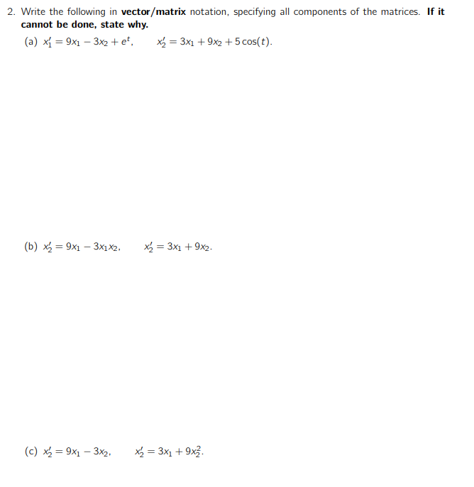 2. Write the following in vector/matrix notation, specifying all components of the matrices. If it
cannot be done, state why.
(a) x{ = 9x1 – 3x2 + et,
x = 3x1 + 9x2 + 5 cos(t).
(b) x = 9x1 – 3x1x2,
x = 3x1 + 9x2.
%3D
(c) x = 9x1 – 3x2,
X = 3x1 + 9x3.
