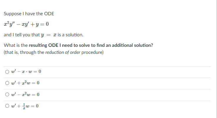 Suppose I have the ODE
x²y" – xy' + y = 0
and I tell you that y = x is a solution.
What is the resulting ODE I need to solve to find an additional solution?
(that is, through the reduction of order procedure)
O w'
*· w = 0
O w' + a?w = 0
%3D
O w' – a?w = 0
O w' + w = 0
