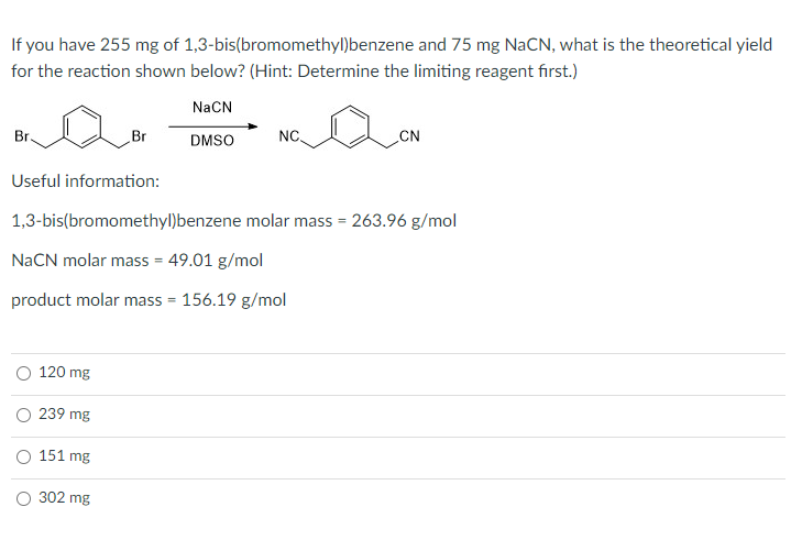 If you have 255 mg of 1,3-bis(bromomethyl)benzene and 75 mg NaCN, what is the theoretical yield
for the reaction shown below? (Hint: Determine the limiting reagent first.)
NaCN
Br.
Br
DMSO
NC
CN
Useful information:
1,3-bis(bromomethyl)benzene molar mass = 263.96 g/mol
NaCN molar mass = 49.01 g/mol
product molar mass = 156.19 g/mol
O 120 mg
O 239 mg
O 151 mg
302 mg
