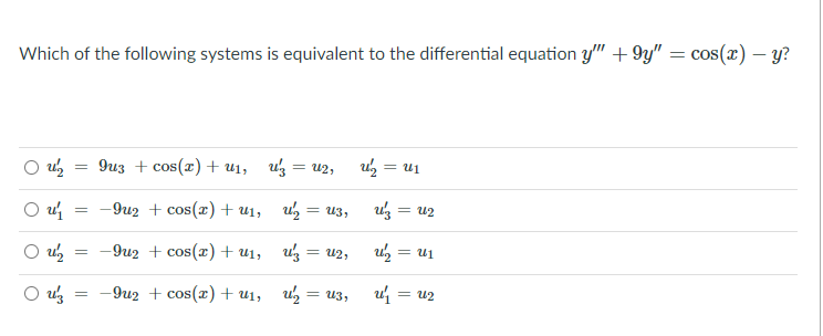 Which of the following systems is equivalent to the differential equation y'" +9y" = cos(x) – y?
O uz
9из + сos(z) + uj, uз — и2,
u = u1
-9u2 + cos(x) + u1,
uz = u2
= U3,
O u
In = %n
u = u2
O uz
-9u2 + cos(r) + u1,
= U2,
-9u2 + cos(x) + u1,
= U3,
