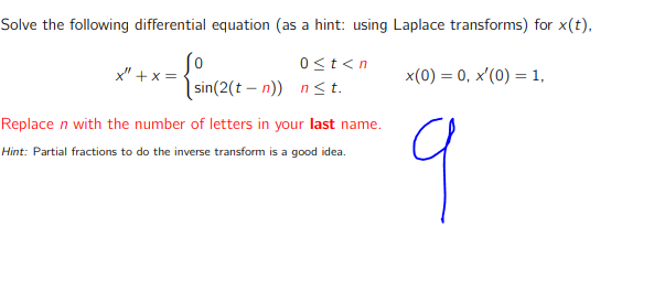 Solve the following differential equation (as a hint: using Laplace transforms) for x(t),
0<t<n
x" + x =
x(0) = 0, x'(0) = 1,
|sin(2(t – n)) n<t.
9
Replace n with the number of letters in your last name.
Hint: Partial fractions to do the inverse transform is a good idea.
