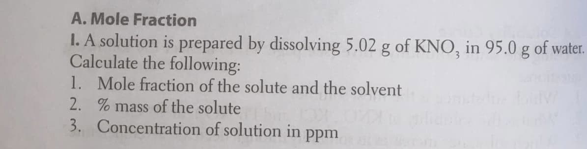 A. Mole Fraction
I. A solution is prepared by dissolving 5.02 g of KNO, in 95.0 g of water.
Calculate the following:
1. Mole fraction of the solute and the solvent
2. % mass of the solute
3. Concentration of solution in
Ppm
