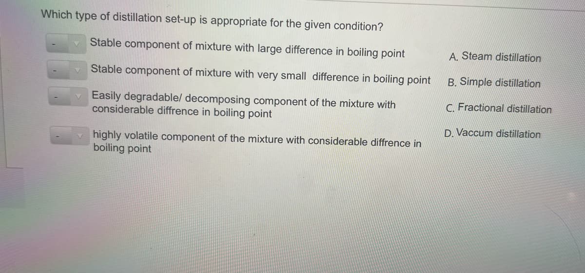 Which type of distillation set-up is appropriate for the given condition?
Stable component of mixture with large difference in boiling point
A. Steam distillation
Stable component of mixture with very small difference in boiling point
B. Simple distillation
Easily degradable/ decomposing component of the mixture with
considerable diffrence in boiling point
C. Fractional distillation
D. Vaccum distillation
v highly volatile component of the mixture with considerable diffrence in
boiling point
