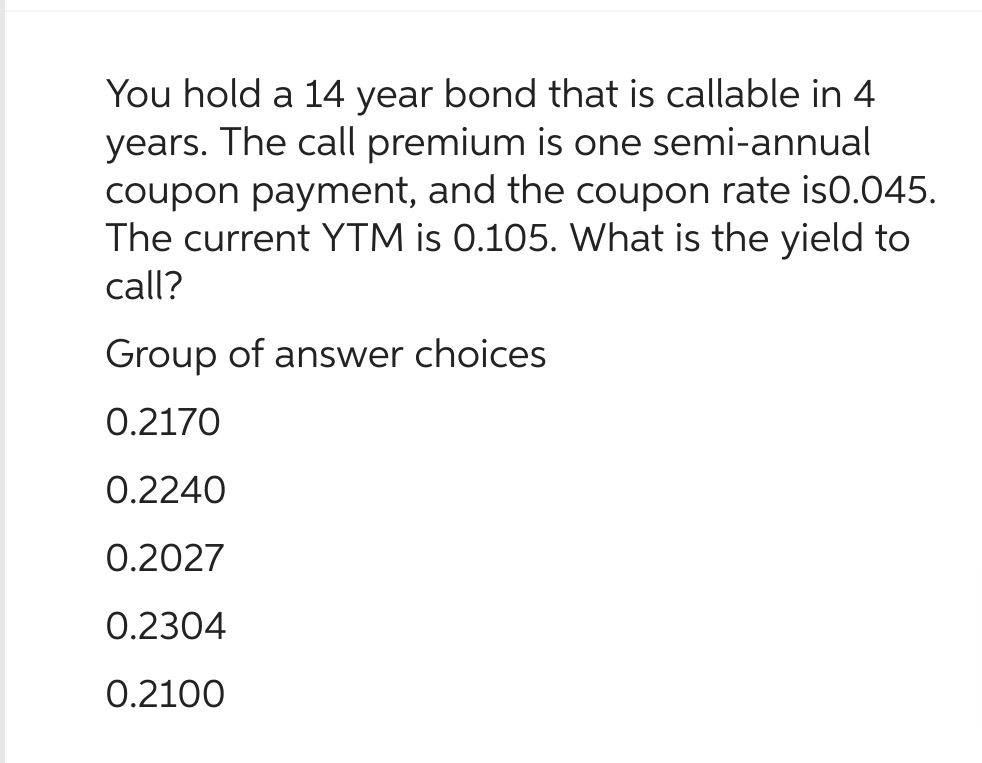 You hold a 14 year bond that is callable in 4
years. The call premium is one semi-annual
coupon payment, and the coupon rate is0.045.
The current YTM is 0.105. What is the yield to
call?
Group of answer choices
0.2170
0.2240
0.2027
0.2304
0.2100