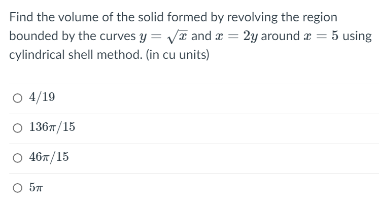 Find the volume of the solid formed by revolving the region
bounded by the curves y = Va and ax = 2y around x
cylindrical shell method. (in cu units)
O 4/19
О 136п/15
O 467/15
O 57
