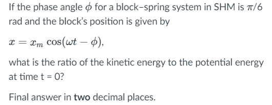 If the phase angle o for a block-spring system in SHM is t/6
rad and the block's position is given by
x = xm cos(wt – 4),
what is the ratio of the kinetic energy to the potential energy
at time t = 0?
Final answer in two decimal places.
