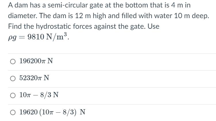 A dam has a semi-circular gate at the bottom that is 4 m in
diameter. The dam is 12 m high and filled with water 10 m deep.
Find the hydrostatic forces against the gate. Use
3
pg = 9810 N/m³.
O 1962007 N
О 52320т N
0 10л — 8/3 N
0 19620 (10т —8/3) N

