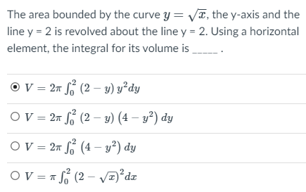 The area bounded by the curve y = VT, the y-axis and the
line y = 2 is revolved about the line y = 2. Using a horizontal
element, the integral for its volume is
O V = 27 S (2 – y) y²dy
Ov = 27 (2 – y) (4 – y²) dy
OV = 27 S (4 – y²) dy
Ov = = (2 – Va°dz

