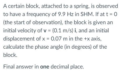 A certain block, attached to a spring, is observed
to have a frequency of 9.9 Hz in SHM. If at t = 0
(the start of observation), the block is given an
initial velocity of v = (0.1 m/s) i, and an initial
displacement of x = 0.07 m in the +x axis,
calculate the phase angle (in degrees) of the
block.
Final answer in one decimal place.
