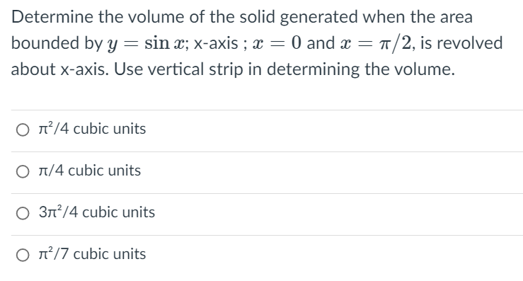 Determine the volume of the solid generated when the area
bounded by y = sin x; x-axis ; x = 0 and x = T/2, is revolved
about x-axis. Use vertical strip in determining the volume.
O n²/4 cubic units
O T/4 cubic units
O 3n?/4 cubic units
O n²/7 cubic units
