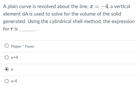 A plain curve is revolved about the line, x = -4, a vertical
element dA is used to solve for the volume of the solid
generated. Using the cylindrical shell method, the expression
for r is
O Yhigher - Ylower
O x+4
O x-4
