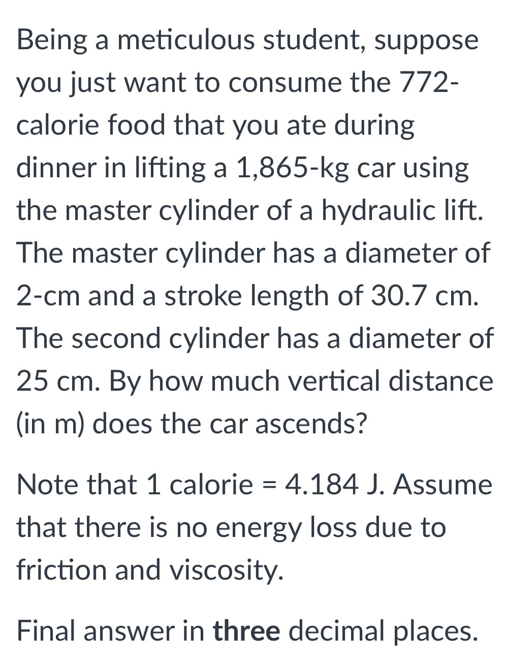 Being a meticulous student, suppose
you just want to consume the 772-
calorie food that you ate during
dinner in lifting a 1,865-kg car using
the master cylinder of a hydraulic lift.
The master cylinder has a diameter of
2-cm and a stroke length of 30.7 cm.
The second cylinder has a diameter of
25 cm. By how much vertical distance
(in m) does the car ascends?
Note that 1 calorie = 4.184 J. Assume
that there is no energy loss due to
friction and viscosity.
Final answer in three decimal places.
