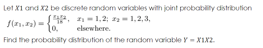 Let X1 and X2 be discrete random variables with joint probability distribution
x1 = 1, 2; x2 = 1, 2, 3,
f(x1, x2) =
10,
18
elsewhere.
Find the probability distribution of the random variable Y = X1X2.
