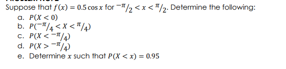 Suppose that f(x) = 0.5 cos x for -T/2 <x < "/2. Determine the following:
а. Р(Х < 0)
b. P(-T/4< x < "/4)
c. P(X < -"/4)
d. P(X > -"/4)
e. Determine x such that P(X < x) = 0.95

