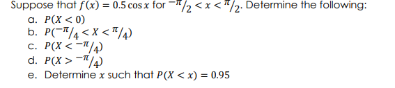Suppose that f (x) = 0.5 cos x for -"/2 <x <"/2: Determine the following:
а. Р(х < 0)
b. P(-"/4<x < "/4
c. P(X < -"/)
d. P(X > -"/4)
e. Determine x such that P(X < x) = 0.95

