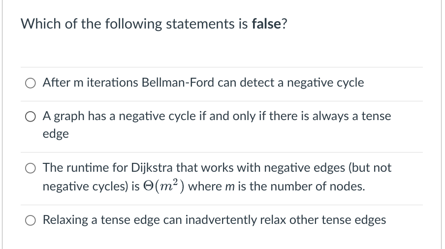 Which of the following statements is false?
After m iterations Bellman-Ford can detect a negative cycle
A graph has a negative cycle if and only if there is always a tense
edge
The runtime for Dijkstra that works with negative edges (but not
negative cycles) is (m²) where m is the number of nodes.
Relaxing a tense edge can inadvertently relax other tense edges