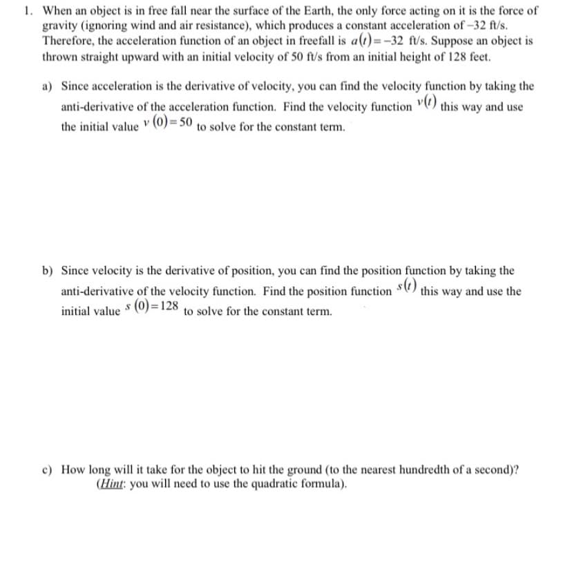 1. When an object is in free fall near the surface of the Earth, the only force acting on it is the force of
gravity (ignoring wind and air resistance), which produces a constant acceleration of -32 ft/s.
Therefore, the acceleration function of an object in freefall is a(t)=-32 ft/s. Suppose an object is
thrown straight upward with an initial velocity of 50 ft/s from an initial height of 128 feet.
a) Since acceleration is the derivative of velocity, you can find the velocity function by taking the
anti-derivative of the acceleration function. Find the velocity function ") this way and use
the initial value (0)= 50 to solve for the constant term.
b) Since velocity is the derivative of position, you can find the position function by taking the
anti-derivative of the velocity function. Find the position function $C) this way and use the
s (0)=128 to solve for the constant term.
initial value
c) How long will it take for the object to hit the ground (to the nearest hundredth of a second)?
(Hint: you will need to use the quadratic formula).
