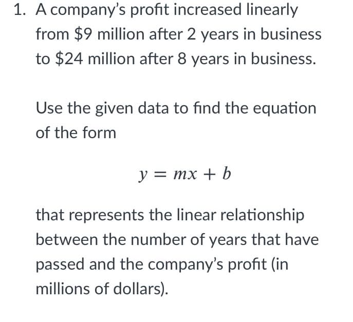 1. A company's profit increased linearly
from $9 million after 2 years in business
to $24 million after 8 years in business.
Use the given data to find the equation
of the form
y = mx + b
that represents the linear relationship
between the number of years that have
passed and the company's profit (in
millions of dollars).
