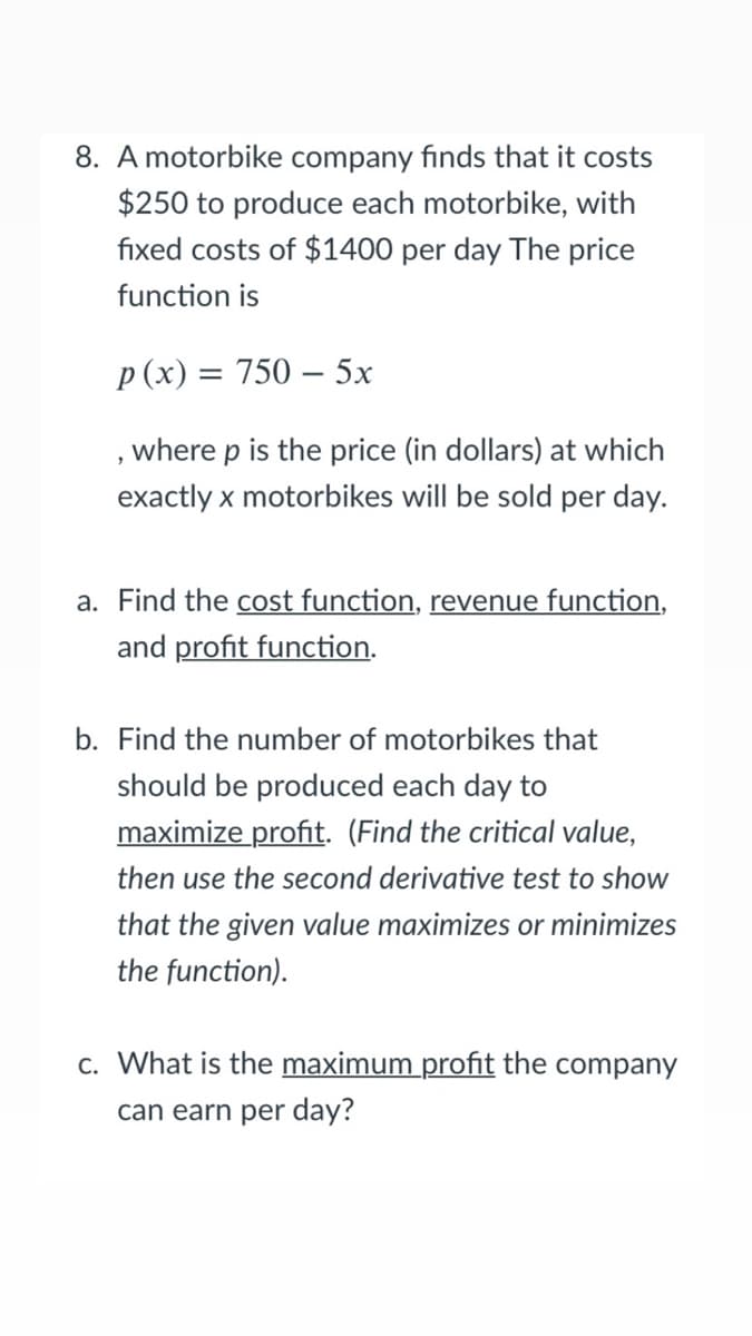 8. A motorbike company finds that it costs
$250 to produce each motorbike, with
fixed costs of $1400 per day The price
function is
p (x) = 750 – 5x
, where p is the price (in dollars) at which
exactly x motorbikes will be sold per day.
a. Find the cost function, revenue function,
and profit function.
b. Find the number of motorbikes that
should be produced each day to
maximize profit. (Find the critical value,
then use the second derivative test to show
that the given value maximizes or minimizes
the function).
c. What is the maximum profit the company
can earn per day?
