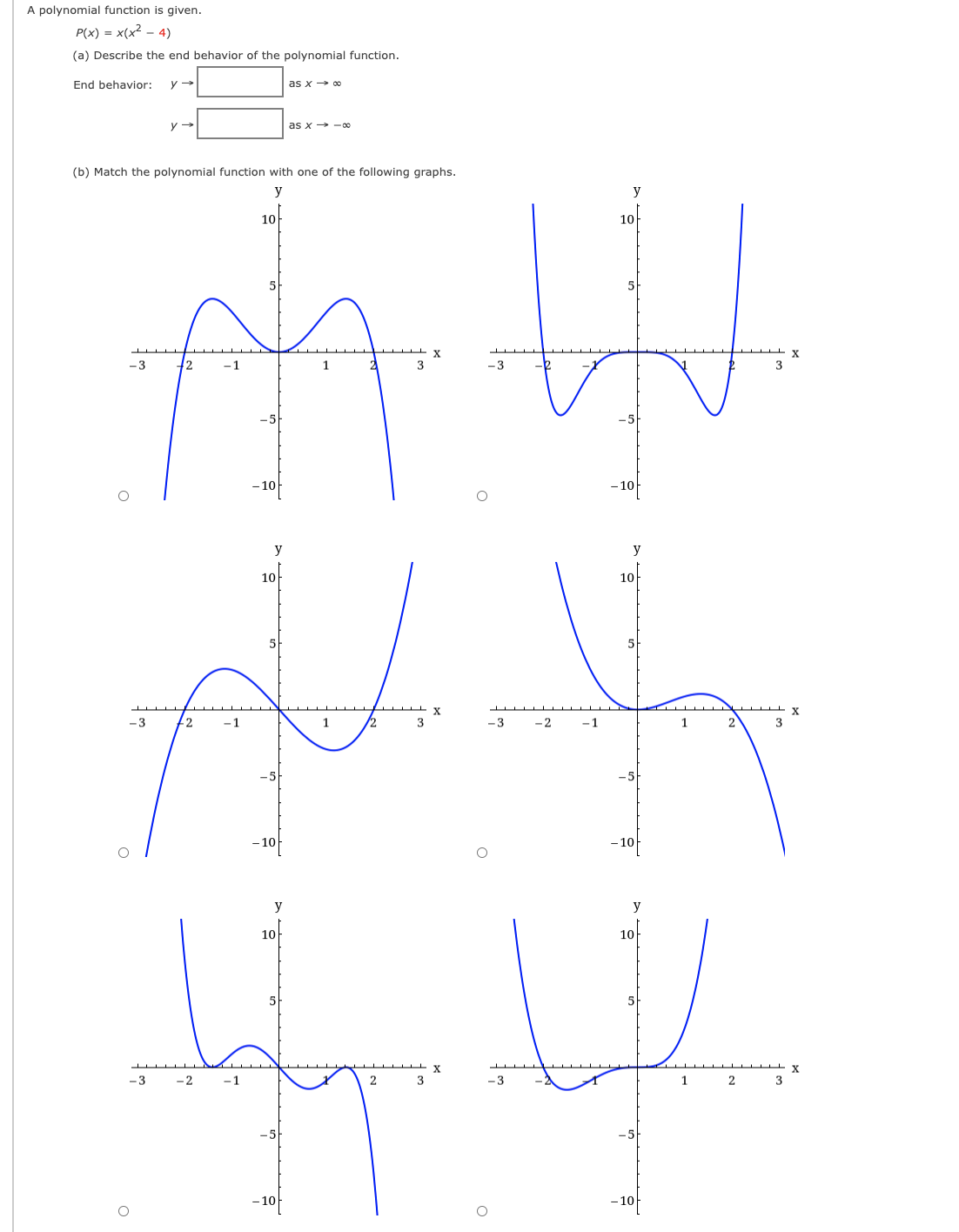 A polynomial function is given.
P(x) = x(x? - 4)
(a) Describe the end behavior of the polynomial function.
End behavior:
as x→ oc
as x -00
(b) Match the polynomial function with one of the following graphs.
y
y
10
10
5
-3
-1
1
3
-3
3
-10
10
y
y
10
10
5
5
X
3
-3
-2
-1
1
-3
- 2
-1
1
2
y
y
10
10
5
5
-3
-2
-3
1
2
-10
