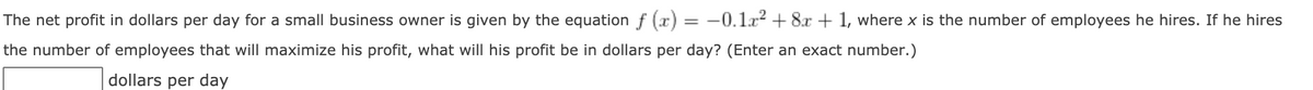 The net profit in dollars per day for a small business owner is given by the equationf (x) = -0.la? + 8.x + 1, where x is the number of employees he hires. If he hires
the number of employees that will maximize his profit, what will his profit be in dollars per day? (Enter an exact number.)
dollars per day
