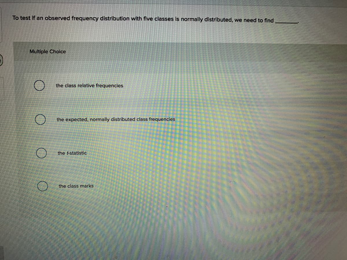 To test if an observed frequency distribution with five classes is normally distributed, we need to find
Multiple Choice
the class relative frequencies
the expected, normally distributed class frequencies
the t-statistic
the class marks
