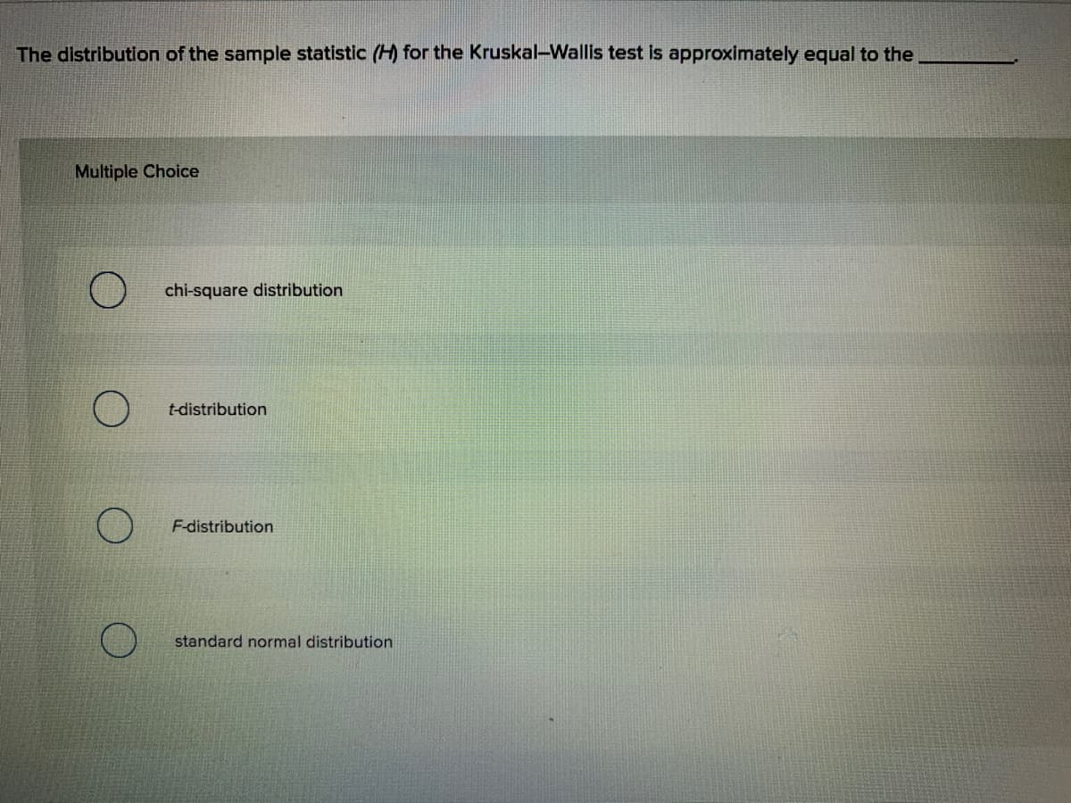 The distribution of the sample statistic (H) for the Kruskal-Wallis test is approximately equal to the
Multiple Choice
chi-square distribution
t-distribution
F-distribution
standard normal distribution
