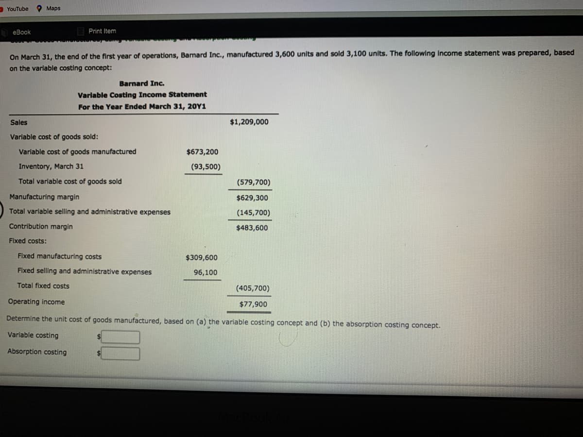 - YouTube
Мaps
еВook
Print Item
On March 31, the end of the first year of operations, Barnard Inc., manufactured 3,600 units and sold 3,100 units. The following income statement was prepared, based
on the variable costing concept:
Barnard Inc.
Varlable Costing Income Statement
For the Year Ended March 31, 20Y1
Sales
$1,209,000
Variable cost of goods sold:
Varlable cost of goods manufactured
$673,200
Inventory, March 31
(93,500)
Total variable cost of goods sold
(579,700)
Manufacturing margin
$629,300
Total variable selling and administrative expenses
(145,700)
Contribution margin
$483,600
Fixed costs:
Fixed manufacturing costs
$309,600
Fixed selling and administrative expenses
96,100
Total fixed costs
(405,700)
Operating income
$77,900
Determine the unit cost of goods manufactured, based on (a) the variable costing concept and (b) the absorption costing concept.
Variable costing
Absorption costing
$
