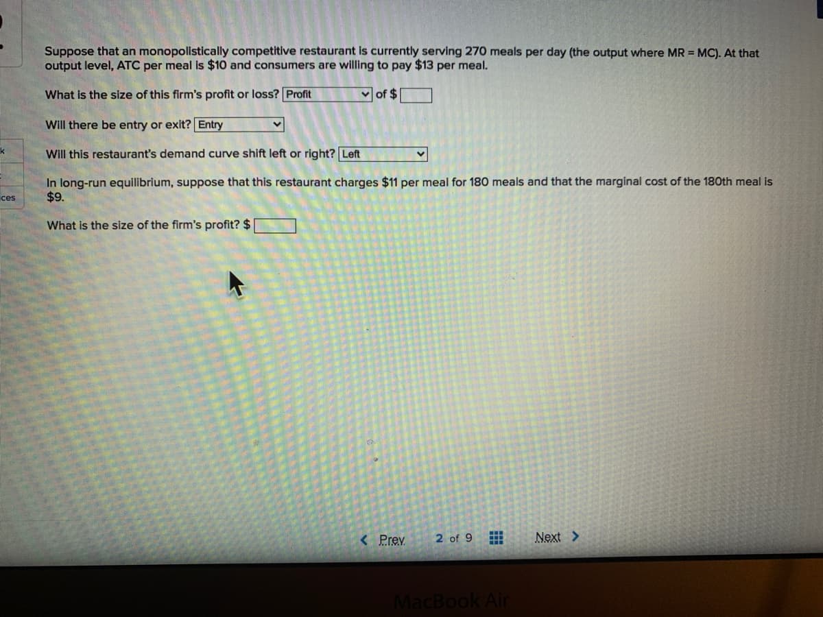 Suppose that an monopolistically competitive restaurant is currently serving 270 meals per day (the output where MR = MC). At that
output level, ATC per meal is $10 and consumers are willing to pay $13 per meal.
What is the size of this firm's profit or loss? Profit
of $
Will there be entry or exit? Entry
k
Will this restaurant's demand curve shift left or right? Left
In long-run equilibrium, suppose that this restaurant charges $11 per meal for 180 meals and that the marginal cost of the 180th meal is
$9.
ices
What is the size of the firm's profit? $
< Prev
2 of 9
Next >
MacBook Air
