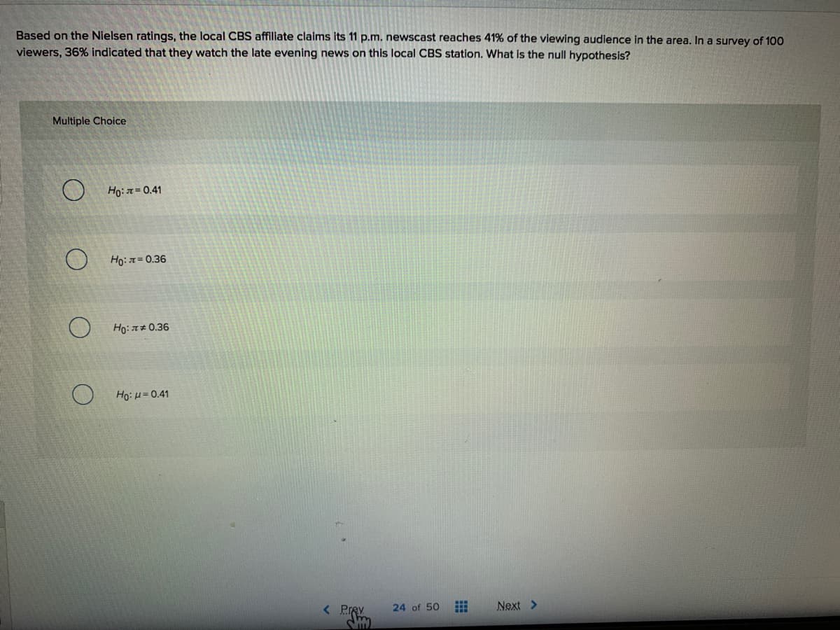 Based on the Nielsen ratings, the local CBS affiliate claims its 11 p.m. newscast reaches 41% of the viewing audience in the area. In a survey of 100
viewers, 36% indicated that they watch the late evening news on this local CBS station. What is the null hypothesis?
Multiple Choice
Ho:n=0.41
Ho: 7= 0.36
Ho:#0.36
Ho: u= 0.41
< Prey
24 of 50
Next >
