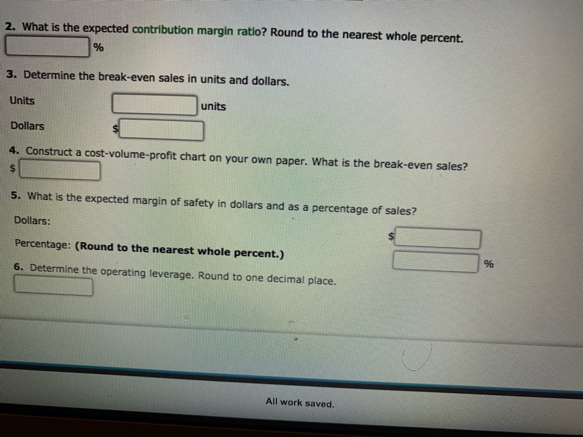 2. What is the expected contribution margin ratio? Round to the nearest whole percent.
3. Determine the break-even sales in units and dollars.
Units
units
Dollars
4. Construct a cost-volume-profit chart on your own paper. What is the break-even sales?
5. What is the expected margin of safety in dollars and as a percentage of sales?
Dollars:
Percentage: (Round to the nearest whole percent.)
6. Determine the operating leverage. Round to one decimal place.
All work saved.
