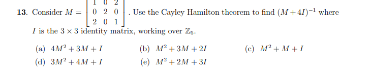 I 0
13. Consider M = | 0 2 0
. Use the Cayley Hamilton theorem to find (M + 41)-' where
2 0 1
I is the 3 x 3 identity matrix, working over Z,.
(а) 4M? + 3М +1
(b) М? + 3М + 21
(c) M² + M + I
(d) зМ? + 4M +1
(е) М2 + 2M+ 31
