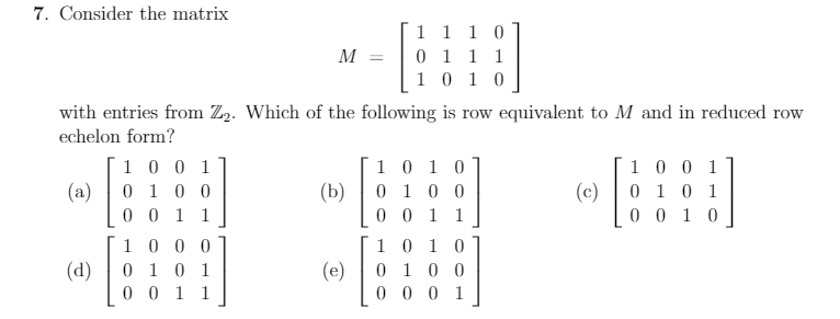 7. Consider the matrix
1 1 1 0
0 1 1 1
1 0 1 0
M =
with entries from Z2. Which of the following is row equivalent to M and in reduced row
echelon form?
1 0 1 0
(b)| 0 10 0
0 0 1 1
1 0 0 1]
1 0 0 1
(a)
0 1 0 0
(c)
0 1 0 1
0 0 1 1
0 0 1 0
1 0 0 0
1 0 1 0
(d)
0 1 0 1
(e)
0 1 0 0
0 0 1 1
0 0 0 1
