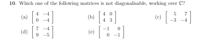 10. Which one of the following matrices is not diagonalisable, working over C?
4
4 0
7
(a)|
(c)|
(b)
-4
4 3
-3
-4
7
-4
(d) |
(e) ||
9 -5
0 -1
