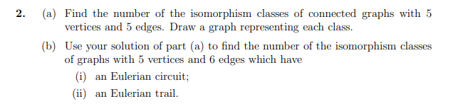 (a) Find the number of the isomorphism classes of connected graphs with 5
vertices and 5 edges. Draw a graph representing each class.
2.
(b) Use your solution of part (a) to find the number of the isomorphism classes
of graphs with 5 vertices and 6 edges which have
(i) an Eulerian circuit;
(ii) an Eulerian trail.
