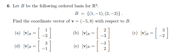 6. Let B be the following ordered basis for R?:
в %3 {(1,—1), (2, -3)} .
Find the coordinate vector of v = (-5,8) with respect to B.
1
2
3
(a) [v]B
(b) [v]B
(c) [v]B =
-3
-3
-2
3
-3
(d) [v]B =
(e) [v]B
2
