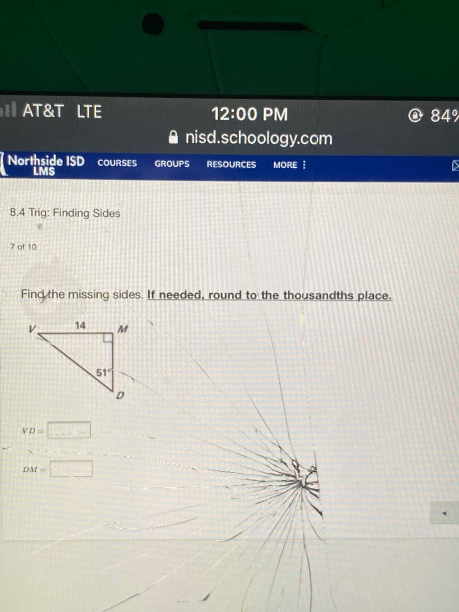 all AT&T LTE
© 84%
12:00 PM
A nisd.schoology.com
Northside ISD COURSES
LMS
GROUPS
RESOURCES
MORE
8.4 Trig: Finding Sides
7 of 10
Find the missing sides. If needed, round to the thousandths place.
14
51
VD =
DM =
00
