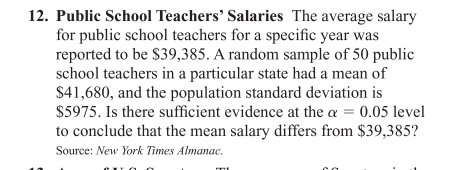 12. Public School Teachers' Salaries The average salary
for public school teachers for a specific year was
reported to be $39,385. A random sample of 50 public
school teachers in a particular state had a mean of
$41,680, and the population standard deviation is
$5975. Is there sufficient evidence at the a = 0.05 level
to conclude that the mean salary differs from $39,385?
Source: New York Times Almanac.
