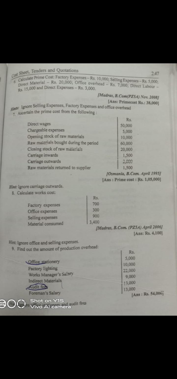 VIDE
Sheet, Tenders and Quotations
Cost
6. Calculate Prime Cost: Factory Expenses-Rs. 10,000; Selling Expenses-Rs. 5,000;
Direct Material - Rs. 20,000; Office overhead - Rs. 7,000; Direct Labour -
Rs. 15,000 and Direct Expenses - Rs. 3,000.
Hints: Ignore Selling Expenses, Factory Expenses and office overhead
7. Ascertain the prime cost from the following:
Direct wages
Chargeable expenses
Opening stock of raw materials
Raw materials bought during the period
Closing stock of raw materials
Carriage inwards
Carriage outwards
Raw materials returned to supplier
Hint: Ignore carriage outwards.
8. Calculate works cost:
Factory expenses
Office expenses
Selling expenses
Material consumed
[Madras, B.Com(PZSA) Nov. 2008]
[Ans: Primecost Rs.: 38,000]
Office stationery
Factory lighting
Works Manager's Salary
Indirect Materials
Audit fee
Foreman's Salary
Shot on Y15
Vivo Ai camera
audit fees
Rs.
700
300
900
3,400
Hint: Ignore office and selling expenses.
9. Find out the amount of production overhead:
Rs.
50,000
5,000
10,000
60,000
20,000
1,500
2,000
1,500
2.47
[Osmania, B.Com. April 1995]
[Ans: Prime cost : Rs. 1,05,000]
[Madras, B.Com. (PZSA) April 2006]
[Ans: Rs. 4,100]
Rs.
5,000
10,000
22,000
9,000
13.000
13,000
[Ans: Rs. 54,000