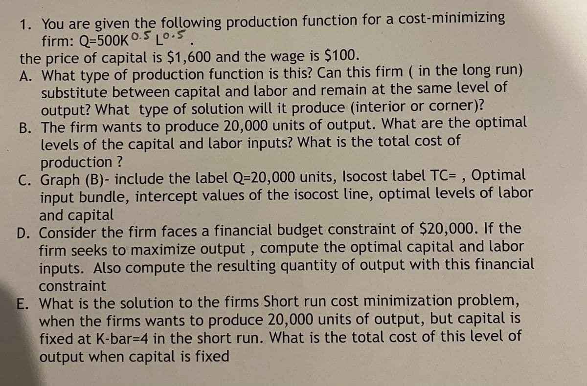 1. You are given the following production function for a cost-minimizing
firm: Q=500K O.5 L0.S.
the price of capital is $1,600 and the wage is $100.
A. What type of production function is this? Can this firm ( in the long run)
substitute between capital and labor and remain at the same level of
output? What type of solution will it produce (interior or corner)?
B. The firm wants to produce 20,000 units of output. What are the optimal
levels of the capital and labor inputs? What is the total cost of
production ?
C. Graph (B)- include the label Q=20,000 units, Isocost label TC= , Optimal
input bundle, intercept values of the isocost line, optimal levels of labor
and capital
D. Consider the firm faces a financial budget constraint of $20,000. If the
firm seeks to maximize output , compute the optimal capital and labor
inputs. Also compute the resulting quantity of output with this financial
constraint
E. What is the solution to the firms Short run cost minimization problem,
when the firms wants to produce 20,000 units of output, but capital is
fixed at K-bar3D4 in the short run. What is the total cost of this level of
output when capital is fixed
