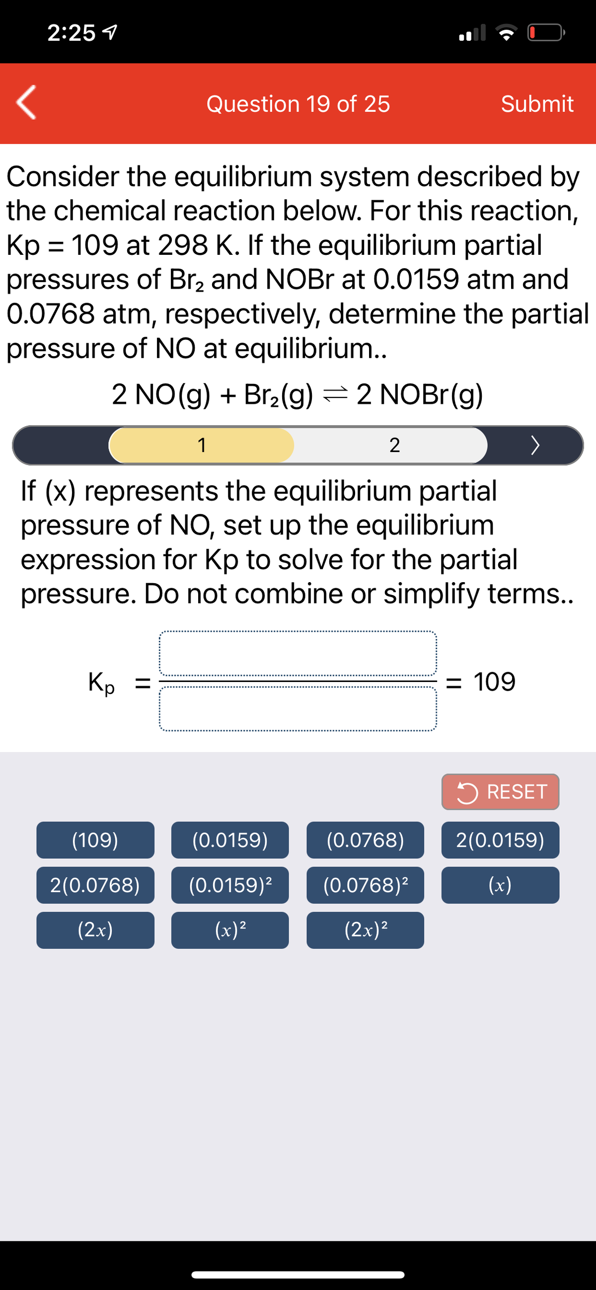 2:25 1
Question 19 of 25
Submit
Consider the equilibrium system described by
the chemical reaction below. For this reaction,
Kp = 109 at 298 K. If the equilibrium partial
pressures of Br, and NOBR at 0.0159 atm and
0.0768 atm, respectively, determine the partial
pressure of NO at equilibrium..
2 NO(g) + Br2(g) = 2 NOBr(g)
1
2
If (x) represents the equilibrium partial
pressure of NO, set up the equilibrium
expression for Kp to solve for the partial
pressure. Do not combine or simplify terms..
Kp =
%3D
= 109
5 RESET
(109)
(0.0159)
(0.0768)
2(0.0159)
2(0.0768)
(0.0159)²
(0.0768)²
(x)
(2x)
(x)²
(2x)?
