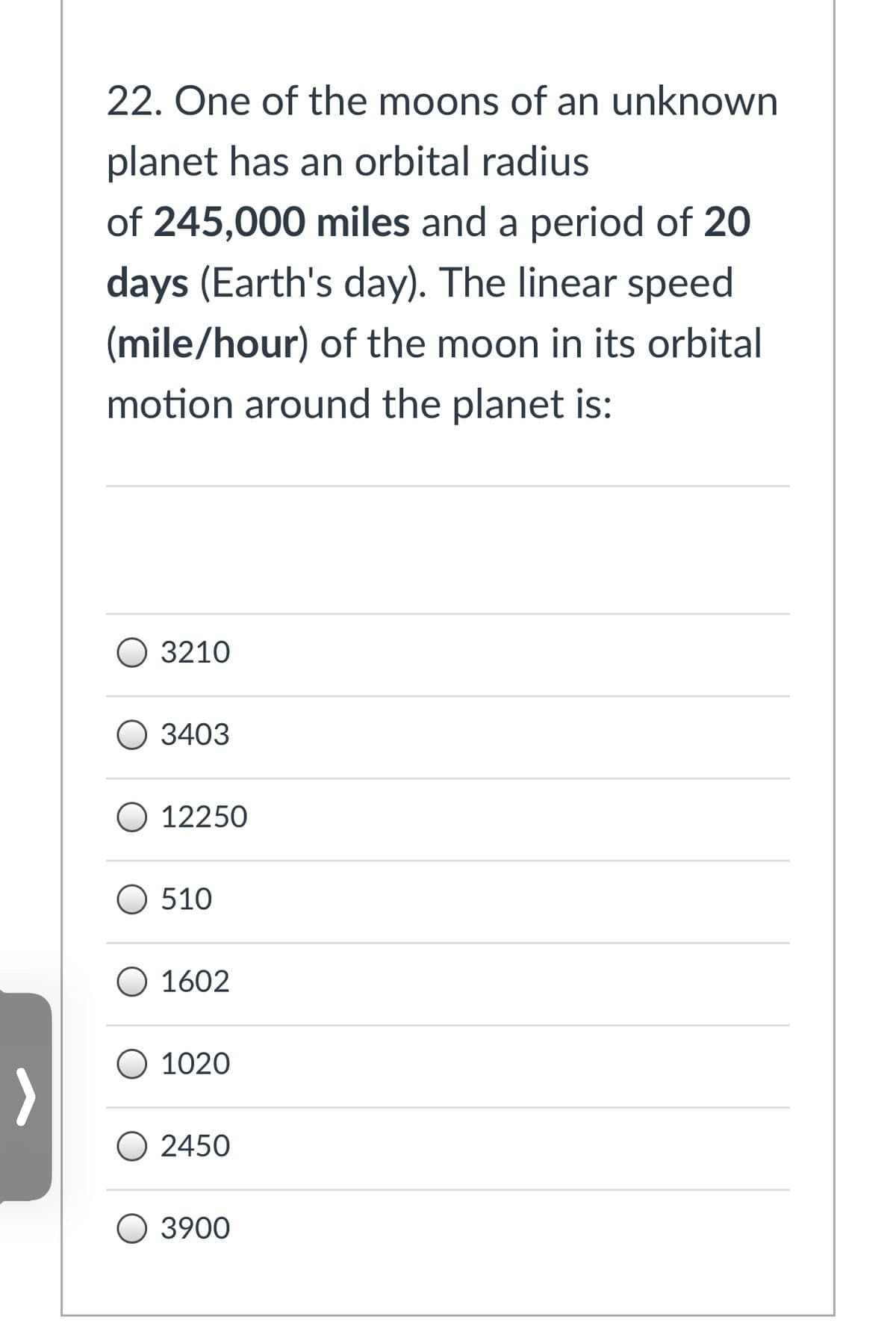 22. One of the moons of an unknown
planet has an orbital radius
of 245,000 miles and a period of 20
days (Earth's day). The linear speed
(mile/hour) of the moon in its orbital
motion around the planet is:
О 3210
О 3403
O 12250
O 510
O 1602
O 1020
O 2450
О 3900
